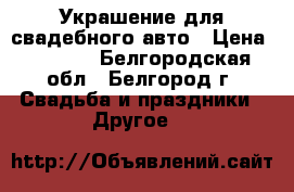 Украшение для свадебного авто › Цена ­ 1 000 - Белгородская обл., Белгород г. Свадьба и праздники » Другое   